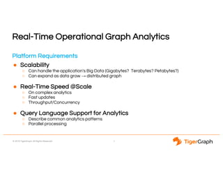 © 2018 TigerGraph. All Rights Reserved
Real-Time Operational Graph Analytics
Platform Requirements
● Scalability
○ Can handle the application's Big Data (Gigabytes? Terabytes? Petabytes?)
○ Can expand as data grow → distributed graph
● Real-Time Speed @Scale
○ On complex analytics
○ Fast updates
○ Throughput/Concurrency
● Query Language Support for Analytics
○ Describe common analytics patterns
○ Parallel processing
7
 