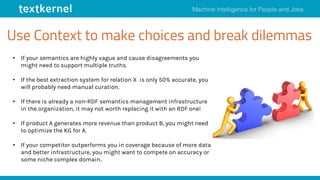 Use Context to make choices and break dilemmas
• If your semantics are highly vague and cause disagreements you
might need to support multiple truths.
• If the best extraction system for relation X is only 50% accurate, you
will probably need manual curation.
• If there is already a non-RDF semantics management infrastructure
in the organization, it may not worth replacing it with an RDF one!
• If product A generates more revenue than product B, you might need
to optimize the KG for A.
• If your competitor outperforms you in coverage because of more data
and better infrastructure, you might want to compete on accuracy or
some niche complex domain..
 