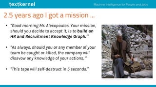 2.5 years ago I got a mission ...
• “Good morning Mr. Alexopoulos. Your mission,
should you decide to accept it, is to build an
HR and Recruitment Knowledge Graph.”
• “As always, should you or any member of your
team be caught or killed, the company will
disavow any knowledge of your actions. “
• “This tape will self-destruct in 5 seconds.”
 