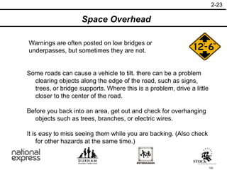 100
Warnings are often posted on low bridges or
underpasses, but sometimes they are not.
Some roads can cause a vehicle to tilt. there can be a problem
clearing objects along the edge of the road, such as signs,
trees, or bridge supports. Where this is a problem, drive a little
closer to the center of the road.
Before you back into an area, get out and check for overhanging
objects such as trees, branches, or electric wires.
It is easy to miss seeing them while you are backing. (Also check
for other hazards at the same time.)
2-23
Space Overhead
 