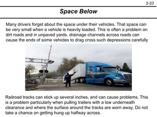 2-23
Space Below
Many drivers forget about the space under their vehicles. That space can
be very small when a vehicle is heavily loaded. This is often a problem on
dirt roads and in unpaved yards. drainage channels across roads can
cause the ends of some vehicles to drag cross such depressions carefully
Railroad tracks can stick up several inches, and can cause problems. This
is a problem particularly when pulling trailers with a low underneath
clearance and where the surface around the tracks are worn away. Do not
take a chance on getting hung up halfway across.
 