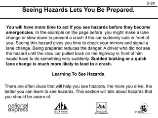 2-24
Seeing Hazards Lets You Be Prepared.
You will have more time to act if you see hazards before they become
emergencies. In the example on the page before, you might make a lane
change or slow down to prevent a crash if the car suddenly cuts in front of
you. Seeing this hazard gives you time to check your mirrors and signal a
lane change. Being prepared reduces the danger. A driver who did not see
the hazard until the slow car pulled back on the highway in front of him
would have to do something very suddenly. Sudden braking or a quick
lane change is much more likely to lead to a crash.
Learning To See Hazards.
There are often clues that will help you see hazards. the more you drive, the
better you can learn to see hazards. This section will talk about hazards that
you should be aware of.
 