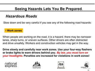 108
Hazardous Roads
Slow down and be very careful if you see any of the following road hazards:
• Work zones
When people are working on the road, it is a hazard. there may be narrower
lanes, sharp turns, or uneven surfaces. Other drivers are often distracted
and drive unsafely. Workers and construction vehicles may get in the way.
Drive slowly and carefully near work zones. Use your four-way flashers
or brake lights to warn drivers behind you. By law, you must turn on
your headlights. Penalties are increased for violations in work zones!
Seeing Hazards Lets You Be Prepared.
 