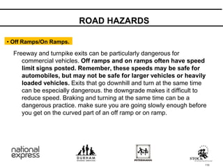 110
Freeway and turnpike exits can be particularly dangerous for
commercial vehicles. Off ramps and on ramps often have speed
limit signs posted. Remember, these speeds may be safe for
automobiles, but may not be safe for larger vehicles or heavily
loaded vehicles. Exits that go downhill and turn at the same time
can be especially dangerous. the downgrade makes it difficult to
reduce speed. Braking and turning at the same time can be a
dangerous practice. make sure you are going slowly enough before
you get on the curved part of an off ramp or on ramp.
• Off Ramps/On Ramps.
ROAD HAZARDS
 