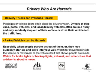 112
• Delivery Trucks can Present a Hazard.
Packages or vehicle doors often block the driver’s vision. Drivers of step
vans, postal vehicles, and local delivery vehicles often are in a hurry
and may suddenly step out of their vehicle or drive their vehicle into
the traffic lane.
Drivers Who Are Hazards
• Parked Vehicles can be Hazards
Especially when people start to get out of them. or, they may
suddenly start up and drive into your way. Watch for movement inside
the vehicle or movement of the vehicle itself that shows people are inside.
Watch for brake lights or backup lights, exhaust, and other clues that
a driver is about to move.
 