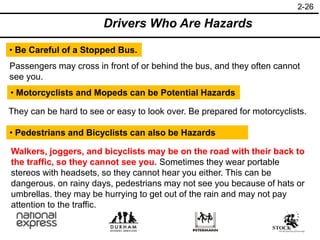 2-26
Drivers Who Are Hazards
• Be Careful of a Stopped Bus.
Passengers may cross in front of or behind the bus, and they often cannot
see you.
• Motorcyclists and Mopeds can be Potential Hazards
They can be hard to see or easy to look over. Be prepared for motorcyclists.
• Pedestrians and Bicyclists can also be Hazards
Walkers, joggers, and bicyclists may be on the road with their back to
the traffic, so they cannot see you. Sometimes they wear portable
stereos with headsets, so they cannot hear you either. This can be
dangerous. on rainy days, pedestrians may not see you because of hats or
umbrellas. they may be hurrying to get out of the rain and may not pay
attention to the traffic.
 