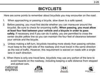2-26
1. When approaching or passing a bicycle, slow down to a safe speed.
Before passing, you must first decide whether you can maneuver around the
bicyclist. Be sure to check for oncoming traffic. When passing, you must allow
at least four feet between your vehicle and a bicycle in order to pass
safely. If necessary and if you can do it safely, you are permitted to cross the
center double yellow line so you can maintain the four feet of clearance between
your vehicle and the bicycle.
3.
2.
Unless making a left turn, bicyclists traveling more slowly than passing vehicles
must keep to the right side of the roadway and must travel in the same direction
as the rest of traffic. However, this requirement is waived on roads with a single
lane in each direction.
Here are some points to remember about bicyclists you may encounter on the road:
BICYCLISTS
When there is only one travel lane, bicyclists may use any portion of the lane to
avoid hazards on the roadway, including keeping a safe distance from stopped
and parked cars.
4.
 