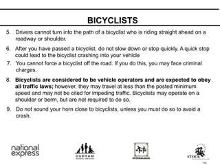 BICYCLISTS
115
5. Drivers cannot turn into the path of a bicyclist who is riding straight ahead on a
roadway or shoulder.
After you have passed a bicyclist, do not slow down or stop quickly. A quick stop
could lead to the bicyclist crashing into your vehicle
6.
You cannot force a bicyclist off the road. If you do this, you may face criminal
charges.
7.
Bicyclists are considered to be vehicle operators and are expected to obey
all traffic laws; however, they may travel at less than the posted minimum
speed and may not be cited for impeding traffic. Bicyclists may operate on a
shoulder or berm, but are not required to do so.
8.
Do not sound your horn close to bicyclists, unless you must do so to avoid a
crash.
9.
 