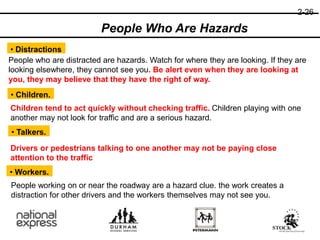 2-26
• Distractions
People who are distracted are hazards. Watch for where they are looking. If they are
looking elsewhere, they cannot see you. Be alert even when they are looking at
you, they may believe that they have the right of way.
• Children.
Children tend to act quickly without checking traffic. Children playing with one
another may not look for traffic and are a serious hazard.
• Talkers.
People Who Are Hazards
Drivers or pedestrians talking to one another may not be paying close
attention to the traffic
• Workers.
People working on or near the roadway are a hazard clue. the work creates a
distraction for other drivers and the workers themselves may not see you.
 