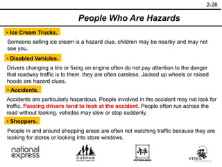 2-26
• Ice Cream Trucks.
• Disabled Vehicles.
• Accidents.
People Who Are Hazards
Someone selling ice cream is a hazard clue. children may be nearby and may not
see you.
Drivers changing a tire or fixing an engine often do not pay attention to the danger
that roadway traffic is to them. they are often careless. Jacked up wheels or raised
hoods are hazard clues.
Accidents are particularly hazardous. People involved in the accident may not look for
traffic. Passing drivers tend to look at the accident. People often run across the
road without looking. vehicles may slow or stop suddenly.
• Shoppers.
People in and around shopping areas are often not watching traffic because they are
looking for stores or looking into store windows.
 