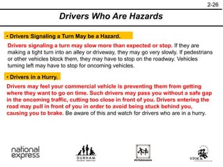 2-26
• Drivers in a Hurry.
Drivers Who Are Hazards
• Drivers Signaling a Turn May be a Hazard.
Drivers signaling a turn may slow more than expected or stop. If they are
making a tight turn into an alley or driveway, they may go very slowly. If pedestrians
or other vehicles block them, they may have to stop on the roadway. Vehicles
turning left may have to stop for oncoming vehicles.
Drivers may feel your commercial vehicle is preventing them from getting
where they want to go on time. Such drivers may pass you without a safe gap
in the oncoming traffic, cutting too close in front of you. Drivers entering the
road may pull in front of you in order to avoid being stuck behind you,
causing you to brake. Be aware of this and watch for drivers who are in a hurry.
 