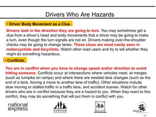 Drivers Who Are Hazards
121
Drivers look in the direction they are going to turn. You may sometimes get a
clue from a driver’s head and body movements that a driver may be going to make
a turn, even though the turn signals are not on. Drivers making over-the-shoulder
checks may be going to change lanes. These clues are most easily seen in
motorcyclists and bicyclists. Watch other road users and try to tell whether they
might do something hazardous.
• Driver Body Movement as a Clue.
• Conflicts.
You are in conflict when you have to change speed and/or direction to avoid
hitting someone. Conflicts occur at intersections where vehicles meet, at merges
(such as turnpike on ramps) and where there are needed lane changes (such as the
end of a lane, forcing a move to another lane of traffic). Other situations include
slow moving or stalled traffic in a traffic lane, and accident scenes. Watch for other
drivers who are in conflict because they are a hazard to you. When they react to this
conflict, they may do something that will put them in conflict with you.
 