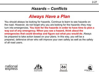 2-27
Hazards – Conflicts
Always Have a Plan
You should always be looking for hazards. Continue to learn to see hazards on
the road. However, do not forget why you are looking for the hazards--they may
turn into emergencies. You look for the hazards in order to have time to plan a
way out of any emergency. When you see a hazard, think about the
emergencies that could develop and figure out what you would do. Always
be prepared to take action based on your plans. In this way, you will be a
prepared, defensive driver who will improve your own safety as well as the safety
of all road users.
 