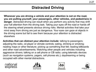2-27
Distracted Driving
Whenever you are driving a vehicle and your attention is not on the road,
you are putting yourself, your passengers, other vehicles, and pedestrians in
danger. distracted driving can result when you perform any activity that may shift
your full attention from the driving task. Taking your eyes off the road or hands off
the steering wheel presents obvious driving risks. Mental activities that take your
mind away from driving are just as dangerous. Your eyes can gaze at objects in
the driving scene but fail to see them because your attention is distracted
elsewhere
Activities that can distract your attention include: talking to passengers;
adjusting the radio, cd player or climate controls; eating, drinking or smoking;
reading maps or other literature; picking up something that fell; reading billboards
and other road advertisements; Watching other people and vehicles including
aggressive drivers; talking on a cell phone or CB radio; using telematic devices
(such as navigation systems, pagers, cell phones etc.); daydreaming or being
occupied with other mental distractions.
 