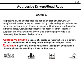 2-28
Aggressive Drivers/Road Rage
What Is It?
Aggressive driving and road rage is not a new problem. However, in
today’s world, where heavy and slow-moving traffic and tight schedules are
the norm, more and more drivers are taking out their anger and frustration
in their vehicles. Crowded roads leave little room for error, leading to
suspicion and hostility among drivers and encouraging them to take
personally the mistakes of other drivers.
Aggressive driving is the act of operating a motor vehicle in a selfish,
bold, or pushy manner, without regard for the rights or safety of others.
Road rage is operating a motor vehicle with the intent of doing harm to
others or physically assaulting a driver or their vehicle
 