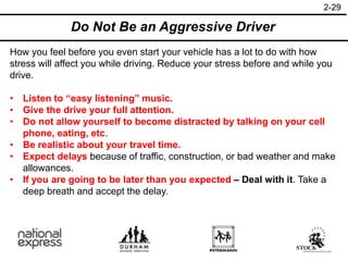 2-29
How you feel before you even start your vehicle has a lot to do with how
stress will affect you while driving. Reduce your stress before and while you
drive.
• Listen to “easy listening” music.
• Give the drive your full attention.
• Do not allow yourself to become distracted by talking on your cell
phone, eating, etc.
• Be realistic about your travel time.
• Expect delays because of traffic, construction, or bad weather and make
allowances.
• If you are going to be later than you expected – Deal with it. Take a
deep breath and accept the delay.
Do Not Be an Aggressive Driver
 