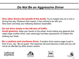 Do Not Be an Aggressive Driver
130
Give other drivers the benefit of the doubt. Try to imagine why he or she is
driving that way. Whatever their reason, it has nothing to do with you.
Slow down and keep your following distance reasonable.
Do not drive slowly in the left lane of traffic.
Avoid gestures. Keep your hands on the wheel. Avoid making any gestures that
might anger another driver, even seemingly harmless expressions of irritation like
shaking your head.
Be a cautious and courteous driver. If another driver seems eager to get in
front of you, say, “Be my guest.” this response will soon become a habit and you will
not be as offended by other drivers’ actions.
 
