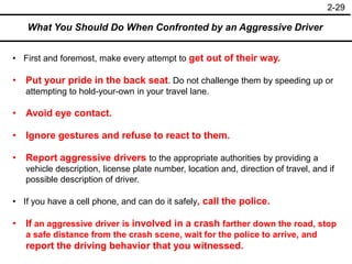 2-29
What You Should Do When Confronted by an Aggressive Driver
• First and foremost, make every attempt to get out of their way.
• Put your pride in the back seat. Do not challenge them by speeding up or
attempting to hold-your-own in your travel lane.
• Avoid eye contact.
• Ignore gestures and refuse to react to them.
• Report aggressive drivers to the appropriate authorities by providing a
vehicle description, license plate number, location and, direction of travel, and if
possible description of driver.
• If you have a cell phone, and can do it safely, call the police.
• If an aggressive driver is involved in a crash farther down the road, stop
a safe distance from the crash scene, wait for the police to arrive, and
report the driving behavior that you witnessed.
 