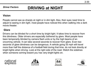 2-30
Driver Factors
Vision
People cannot see as sharply at night or in dim light. Also, their eyes need time to
adjust to seeing in dim light. most people have noticed this when walking into a dark
movie theater.
Glare
Drivers can be blinded for a short time by bright light. It takes time to recover from
this blindness. Older drivers are especially bothered by glare. Most people have
been temporarily blinded by camera flash units or by the high beams of an
oncoming vehicle. It can take several seconds to recover from glare. Even two
seconds of glare blindness can be dangerous. A vehicle going 55 mph will travel
more than half the distance of a football field during that time. do not look directly at
bright lights when driving. Look at the right side of the road. Watch the sidelines
when someone coming toward you has very bright lights on.
DRIVING at NIGHT
 