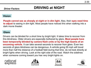 2-30
Driver Factors DRIVING at NIGHT
Vision
People cannot see as sharply at night or in dim light. Also, their eyes need time
to adjust to seeing in dim light. Most people have noticed this when walking into a
dark movie theater.
Glare
Drivers can be blinded for a short time by bright light. It takes time to recover from
this blindness. Older drivers are especially bothered by glare. Most people have
been temporarily blinded by camera flash units or by the high beams of an
oncoming vehicle. It can take several seconds to recover from glare. Even two
seconds of glare blindness can be dangerous. A vehicle going 55 mph will travel
more than half the distance of a football field during that time. do not look directly at
bright lights when driving. Look at the right side of the road. Watch the sidelines
when someone coming toward you has very bright lights on.
 