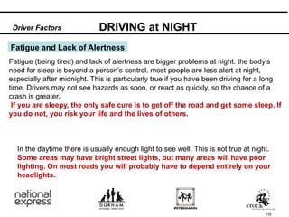 135
Fatigue and Lack of Alertness
Fatigue (being tired) and lack of alertness are bigger problems at night. the body’s
need for sleep is beyond a person’s control. most people are less alert at night,
especially after midnight. This is particularly true if you have been driving for a long
time. Drivers may not see hazards as soon, or react as quickly, so the chance of a
crash is greater.
If you are sleepy, the only safe cure is to get off the road and get some sleep. If
you do not, you risk your life and the lives of others.
DRIVING at NIGHT
Driver Factors
In the daytime there is usually enough light to see well. This is not true at night.
Some areas may have bright street lights, but many areas will have poor
lighting. On most roads you will probably have to depend entirely on your
headlights.
 