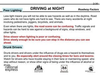2-30
DRIVING at NIGHT Roadway Factors
Poor Lighting
Less light means you will not be able to see hazards as well as in the daytime. Road
users who do not have lights are hard to see. There are many accidents at night
involving pedestrians, joggers, bicyclists, and animals.
Even when there are lights, the road scene can be confusing. Traffic signals and
hazards can be hard to see against a background of signs, shop windows, and
other lights.
Drive slower when lighting is poor or confusing.
Drive slowly enough to be sure you can stop in the distance you can see
ahead.
Drunk Drivers
Drunk drivers and drivers under the influence of drugs are a hazard to themselves
and to you. Be especially alert around the closing times for bars and taverns.
Watch for drivers who have trouble staying in their lane or maintaining speed, who
stop without reason, or show other signs of being under the influence of alcohol or
drugs.
 