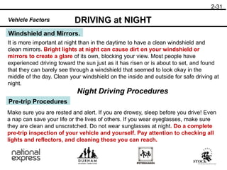 2-31
Windshield and Mirrors.
DRIVING at NIGHT
Vehicle Factors
It is more important at night than in the daytime to have a clean windshield and
clean mirrors. Bright lights at night can cause dirt on your windshield or
mirrors to create a glare of its own, blocking your view. Most people have
experienced driving toward the sun just as it has risen or is about to set, and found
that they can barely see through a windshield that seemed to look okay in the
middle of the day. Clean your windshield on the inside and outside for safe driving at
night.
Night Driving Procedures
Pre-trip Procedures
Make sure you are rested and alert. If you are drowsy, sleep before you drive! Even
a nap can save your life or the lives of others. If you wear eyeglasses, make sure
they are clean and unscratched. Do not wear sunglasses at night. Do a complete
pre-trip inspection of your vehicle and yourself. Pay attention to checking all
lights and reflectors, and cleaning those you can reach.
 