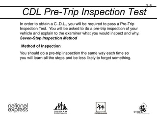 CDL Pre-Trip Inspection Test
In order to obtain a C..D.L., you will be required to pass a Pre-Trip
Inspection Test. You will be asked to do a pre-trip inspection of your
vehicle and explain to the examiner what you would inspect and why.
Seven-Step Inspection Method
Method of Inspection
You should do a pre-trip inspection the same way each time so
you will learn all the steps and be less likely to forget something.
2-5
 