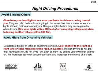 2-31
Avoid Blinding Others
Glare from your headlights can cause problems for drivers coming toward
you. They can also bother drivers going in the same direction you are, when your
lights shine in their rearview mirrors. Dim your lights before they cause glare for
other drivers. Dim your lights within 500 feet of an oncoming vehicle and when
following another vehicle within 500 feet.
Avoid Glare from Oncoming Vehicles
Do not look directly at lights of oncoming vehicles. Look slightly to the right at a
right lane or edge markings of the road, if available. If other drivers do not put
their low beams on, do not try to "get back at them" by putting your own high beams
on. this increases glare for oncoming drivers and increases the chance of a crash
Night Driving Procedures
 