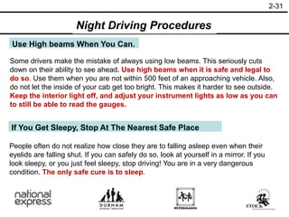 2-31
Use High beams When You Can.
Some drivers make the mistake of always using low beams. This seriously cuts
down on their ability to see ahead. Use high beams when it is safe and legal to
do so. Use them when you are not within 500 feet of an approaching vehicle. Also,
do not let the inside of your cab get too bright. This makes it harder to see outside.
Keep the interior light off, and adjust your instrument lights as low as you can
to still be able to read the gauges.
If You Get Sleepy, Stop At The Nearest Safe Place
People often do not realize how close they are to falling asleep even when their
eyelids are falling shut. If you can safely do so, look at yourself in a mirror. If you
look sleepy, or you just feel sleepy, stop driving! You are in a very dangerous
condition. The only safe cure is to sleep.
Night Driving Procedures
 