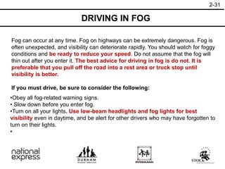 2-31
DRIVING IN FOG
Fog can occur at any time. Fog on highways can be extremely dangerous. Fog is
often unexpected, and visibility can deteriorate rapidly. You should watch for foggy
conditions and be ready to reduce your speed. Do not assume that the fog will
thin out after you enter it. The best advice for driving in fog is do not. It is
preferable that you pull off the road into a rest area or truck stop until
visibility is better.
If you must drive, be sure to consider the following:
•Obey all fog-related warning signs.
• Slow down before you enter fog.
•Turn on all your lights. Use low-beam headlights and fog lights for best
visibility even in daytime, and be alert for other drivers who may have forgotten to
turn on their lights.
•
 