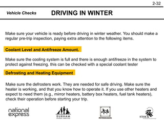 2-32
DRIVING IN WINTER
Vehicle Checks
Make sure your vehicle is ready before driving in winter weather. You should make a
regular pre-trip inspection, paying extra attention to the following items.
Coolant Level and Antifreeze Amount.
Make sure the cooling system is full and there is enough antifreeze in the system to
protect against freezing. this can be checked with a special coolant tester
Defrosting and Heating Equipment
Make sure the defrosters work. They are needed for safe driving. Make sure the
heater is working, and that you know how to operate it. If you use other heaters and
expect to need them (e.g., mirror heaters, battery box heaters, fuel tank heaters),
check their operation before starting your trip.
 