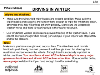 145
• Use windshield washer antifreeze to prevent freezing of the washer liquid. If you
cannot see well enough while driving (for example, if your wipers fail), stop safely
and fix the problem.
• Make sure the windshield wiper blades are in good condition. Make sure the
wiper blades press against the window hard enough to wipe the windshield clean,
otherwise they may not sweep off snow properly. Make sure the windshield
washer works and there is washing fluid in the washer reservoir.
Wipers and Washers.
DRIVING IN WINTER
Tires
Make sure you have enough tread on your tires. The drive tires must provide
traction to push the rig over wet pavement and through snow. the steering tires
must have traction to steer the vehicle. Enough tread is especially important in
winter conditions. You must have at least 4/32 inch tread depth in every major
groove on front tires and at least 2/32 inch on other tires. More would be better.
use a gauge to determine if you have enough tread for safe driving.
2-32
Vehicle Checks
 