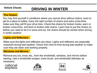 146
Make sure the lights and reflectors are clean. Lights and reflectors are especially
important during bad weather. Check from time to time during bad weather to make
sure they are clean and working properly.
Lights and Reflectors
You may find yourself in conditions where you cannot drive without chains, even to
get to a place of safety. Carry the right number of chains and extra cross-links.
make sure they will fit your drive tires. Check the chains for broken hooks, worn or
broken cross-links, and bent or broken side chains. Learn how to put the chains on
before you need to do it in snow and ice. tire chains should be carried when driving
in winter weather.
Tire Chains
DRIVING IN WINTER
Windows and Mirrors
Remove any ice, snow, etc., from the windshield, windows, and mirrors before
starting. Use a windshield scraper, snow brush, and windshield defroster as
necessary.
Vehicle Checks
 
