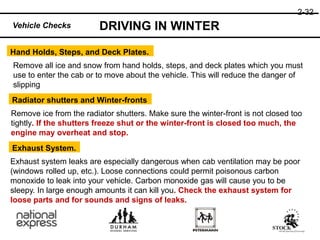 2-32
DRIVING IN WINTER
Exhaust System.
Radiator shutters and Winter-fronts
Hand Holds, Steps, and Deck Plates.
Remove all ice and snow from hand holds, steps, and deck plates which you must
use to enter the cab or to move about the vehicle. This will reduce the danger of
slipping
Remove ice from the radiator shutters. Make sure the winter-front is not closed too
tightly. If the shutters freeze shut or the winter-front is closed too much, the
engine may overheat and stop.
Exhaust system leaks are especially dangerous when cab ventilation may be poor
(windows rolled up, etc.). Loose connections could permit poisonous carbon
monoxide to leak into your vehicle. Carbon monoxide gas will cause you to be
sleepy. In large enough amounts it can kill you. Check the exhaust system for
loose parts and for sounds and signs of leaks.
Vehicle Checks
 