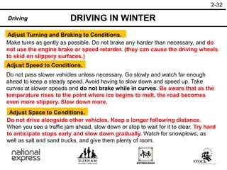 2-32
DRIVING IN WINTER
Driving
Adjust Turning and Braking to Conditions.
Make turns as gently as possible. Do not brake any harder than necessary, and do
not use the engine brake or speed retarder. (they can cause the driving wheels
to skid on slippery surfaces.)
Do not pass slower vehicles unless necessary. Go slowly and watch far enough
ahead to keep a steady speed. Avoid having to slow down and speed up. Take
curves at slower speeds and do not brake while in curves. Be aware that as the
temperature rises to the point where ice begins to melt, the road becomes
even more slippery. Slow down more.
Adjust Speed to Conditions.
Do not drive alongside other vehicles. Keep a longer following distance.
When you see a traffic jam ahead, slow down or stop to wait for it to clear. Try hard
to anticipate stops early and slow down gradually. Watch for snowplows, as
well as salt and sand trucks, and give them plenty of room.
Adjust Space to Conditions.
 
