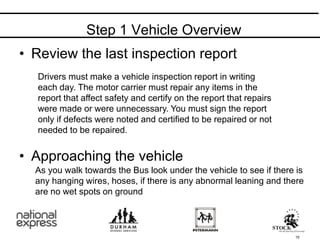 • Review the last inspection report
• Approaching the vehicle
15
As you walk towards the Bus look under the vehicle to see if there is
any hanging wires, hoses, if there is any abnormal leaning and there
are no wet spots on ground
Step 1 Vehicle Overview
Drivers must make a vehicle inspection report in writing
each day. The motor carrier must repair any items in the
report that affect safety and certify on the report that repairs
were made or were unnecessary. You must sign the report
only if defects were noted and certified to be repaired or not
needed to be repaired.
 