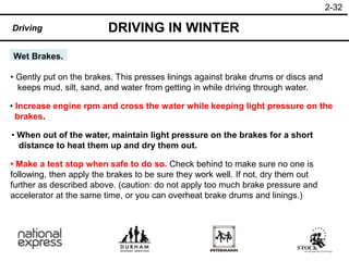2-32
DRIVING IN WINTER
Driving
Wet Brakes.
• When out of the water, maintain light pressure on the brakes for a short
distance to heat them up and dry them out.
• Gently put on the brakes. This presses linings against brake drums or discs and
keeps mud, silt, sand, and water from getting in while driving through water.
• Increase engine rpm and cross the water while keeping light pressure on the
brakes.
• Make a test stop when safe to do so. Check behind to make sure no one is
following, then apply the brakes to be sure they work well. If not, dry them out
further as described above. (caution: do not apply too much brake pressure and
accelerator at the same time, or you can overheat brake drums and linings.)
 