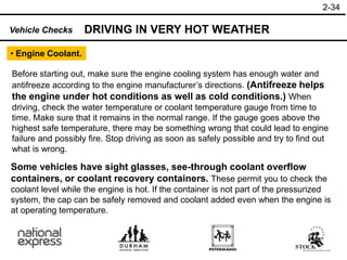 2-34
• Engine Coolant.
Before starting out, make sure the engine cooling system has enough water and
antifreeze according to the engine manufacturer’s directions. (Antifreeze helps
the engine under hot conditions as well as cold conditions.) When
driving, check the water temperature or coolant temperature gauge from time to
time. Make sure that it remains in the normal range. If the gauge goes above the
highest safe temperature, there may be something wrong that could lead to engine
failure and possibly fire. Stop driving as soon as safely possible and try to find out
what is wrong.
DRIVING IN VERY HOT WEATHER
Vehicle Checks
Some vehicles have sight glasses, see-through coolant overflow
containers, or coolant recovery containers. These permit you to check the
coolant level while the engine is hot. If the container is not part of the pressurized
system, the cap can be safely removed and coolant added even when the engine is
at operating temperature.
 