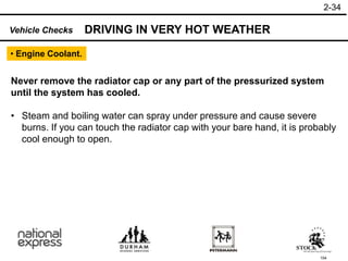 154
Never remove the radiator cap or any part of the pressurized system
until the system has cooled.
• Steam and boiling water can spray under pressure and cause severe
burns. If you can touch the radiator cap with your bare hand, it is probably
cool enough to open.
Vehicle Checks DRIVING IN VERY HOT WEATHER
2-34
• Engine Coolant.
 