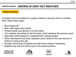 2-33
DRIVING IN VERY HOT WEATHER
Vehicle Checks
• Engine Coolant.
If coolant has to be added to a system without a recovery tank or overflow
tank, follow these steps:
• Shut engine off
• Wait until engine has cooled
• Protect hands (use gloves or a thick cloth)
• Turn radiator cap slowly to the first stop, which releases the pressure seal
• Step back while pressure is released from cooling system
• When all pressure has been released, press down on the cap and turn it
further to remove the cap
• Visually check level of coolant and add more coolant if necessary
• Replace cap and turn all the way to the closed position
 