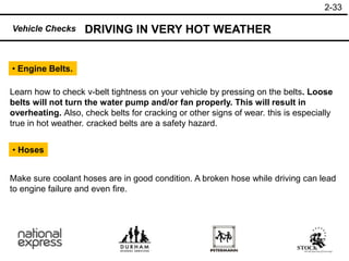 2-33
• Engine Belts.
• Hoses
DRIVING IN VERY HOT WEATHER
Vehicle Checks
Learn how to check v-belt tightness on your vehicle by pressing on the belts. Loose
belts will not turn the water pump and/or fan properly. This will result in
overheating. Also, check belts for cracking or other signs of wear. this is especially
true in hot weather. cracked belts are a safety hazard.
Make sure coolant hoses are in good condition. A broken hose while driving can lead
to engine failure and even fire.
 