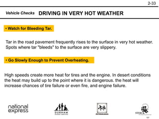 157
High speeds create more heat for tires and the engine. In desert conditions
the heat may build up to the point where it is dangerous. the heat will
increase chances of tire failure or even fire, and engine failure.
• Go Slowly Enough to Prevent Overheating.
Tar in the road pavement frequently rises to the surface in very hot weather.
Spots where tar "bleeds" to the surface are very slippery.
• Watch for Bleeding Tar.
DRIVING IN VERY HOT WEATHER
2-33
Vehicle Checks
 