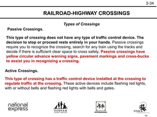 159
This type of crossing has a traffic control device installed at the crossing to
regulate traffic at the crossing. These active devices include flashing red lights,
with or without bells and flashing red lights with bells and gates.
Active Crossings.
This type of crossing does not have any type of traffic control device. The
decision to stop or proceed rests entirely in your hands. Passive crossings
require you to recognize the crossing, search for any train using the tracks and
decide if there is sufficient clear space to cross safely. Passive crossings have
yellow circular advance warning signs, pavement markings and cross-bucks
to assist you in recognizing a crossing.
Passive Crossings.
RAILROAD-HIGHWAY CROSSINGS
2-34
Types of Crossings
 