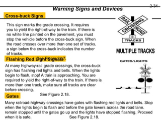 2-34
Cross-buck Signs
Flashing Red Light Signals
Gates
Warning Signs and Devices
This sign marks the grade crossing. It requires
you to yield the right-of-way to the train. If there is
no white line painted on the pavement, you must
stop the vehicle before the cross-buck sign. When
the road crosses over more than one set of tracks,
a sign below the cross-buck indicates the number
of tracks.
See Figure 2.17.
At many highway-rail grade crossings, the cross-buck
sign has flashing red lights and bells. When the lights
begin to flash, stop! A train is approaching. You are
required to yield the right-of-way to the train. If there is
more than one track, make sure all tracks are clear
before crossing.
See Figure 2.18.
Many railroad-highway crossings have gates with flashing red lights and bells. Stop
when the lights begin to flash and before the gate lowers across the road lane.
remain stopped until the gates go up and the lights have stopped flashing. Proceed
when it is safe. See Figure 2.18.
 
