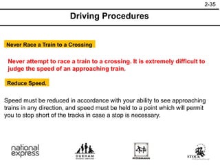 2-35
Driving Procedures
Never Race a Train to a Crossing
Reduce Speed.
Never attempt to race a train to a crossing. It is extremely difficult to
judge the speed of an approaching train.
Speed must be reduced in accordance with your ability to see approaching
trains in any direction, and speed must be held to a point which will permit
you to stop short of the tracks in case a stop is necessary.
 