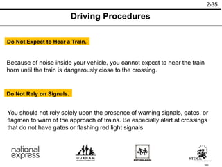 163
You should not rely solely upon the presence of warning signals, gates, or
flagmen to warn of the approach of trains. Be especially alert at crossings
that do not have gates or flashing red light signals.
Do Not Rely on Signals.
Because of noise inside your vehicle, you cannot expect to hear the train
horn until the train is dangerously close to the crossing.
Do Not Expect to Hear a Train.
Driving Procedures
2-35
 