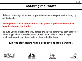 2-36
Crossing the Tracks
Railroad crossings with steep approaches can cause your unit to hang up
on the tracks.
Never permit traffic conditions to trap you in a position where you
have to stop on the tracks.
Be sure you can get all the way across the tracks before you start across. It
takes a typical tractor-trailer unit at least 14 seconds to clear a single
track and more than 15 seconds to clear a double track.
Do not shift gears while crossing railroad tracks.
 