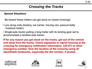 167
If for any reason you get stuck on the tracks, get out of the vehicle
and away from the tracks. Check signposts or signal housing at the
crossing for emergency notification information. call 911 or other
emergency number. Give the location of the crossing using all
identifiable landmarks, especially the dot number, if posted.
• Single-axle tractor pulling a long trailer with its landing gear set to
accommodate a tandem-axle tractor.
• Low slung units (lowboy, car carrier, moving van, possum-belly
livestock trailer).
Be Aware! these trailers can get stuck on raised crossings:
Special Situations
Crossing the Tracks
2-36
 