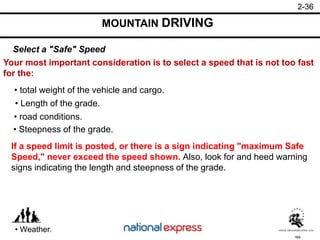 169
• Weather.
• road conditions.
• Steepness of the grade.
• Length of the grade.
• total weight of the vehicle and cargo.
Your most important consideration is to select a speed that is not too fast
for the:
Select a "Safe" Speed
MOUNTAIN DRIVING
2-36
If a speed limit is posted, or there is a sign indicating "maximum Safe
Speed," never exceed the speed shown. Also, look for and heed warning
signs indicating the length and steepness of the grade.
 